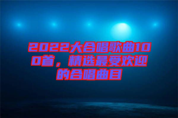 2022大合唱歌曲100首，精選最受歡迎的合唱曲目