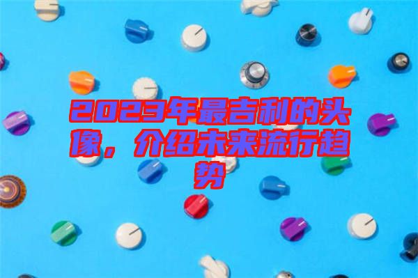 2023年最吉利的頭像，介紹未來流行趨勢