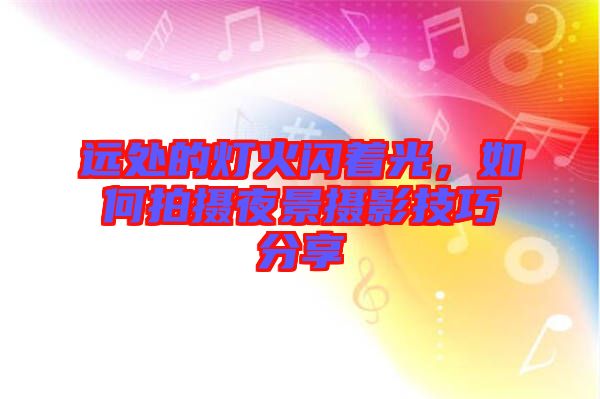 遠(yuǎn)處的燈火閃著光，如何拍攝夜景攝影技巧分享