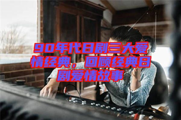 90年代日劇三大愛情經(jīng)典，回顧經(jīng)典日劇愛情故事