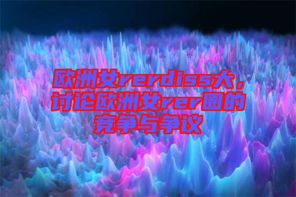 歐洲女rerdiss大，討論歐洲女rer圈的競爭與爭議