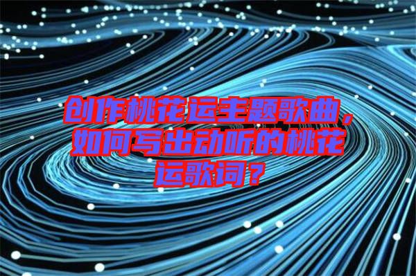 創(chuàng)作桃花運(yùn)主題歌曲，如何寫出動(dòng)聽的桃花運(yùn)歌詞？