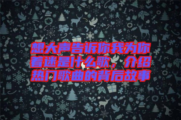 想大聲告訴你我為你著迷是什么歌，介紹熱門歌曲的背后故事