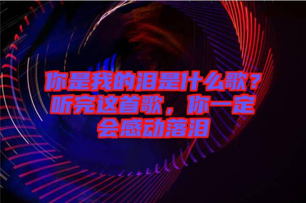 你是我的淚是什么歌？聽完這首歌，你一定會感動落淚