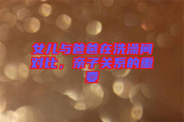 女兒與爸爸在洗澡間對比，親子關系的重要