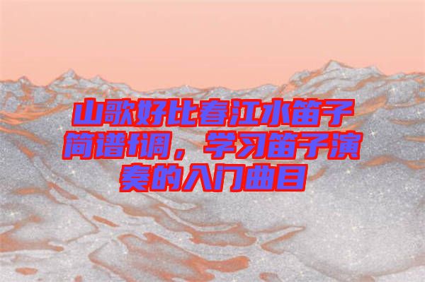 山歌好比春江水笛子簡譜f調(diào)，學(xué)習(xí)笛子演奏的入門曲目