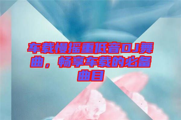 車載慢搖重低音DJ舞曲，暢享車載的必備曲目