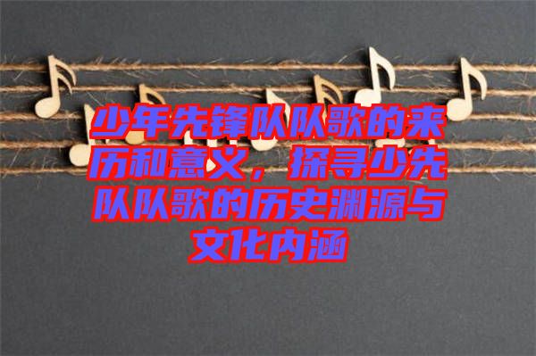少年先鋒隊(duì)隊(duì)歌的來歷和意義，探尋少先隊(duì)隊(duì)歌的歷史淵源與文化內(nèi)涵