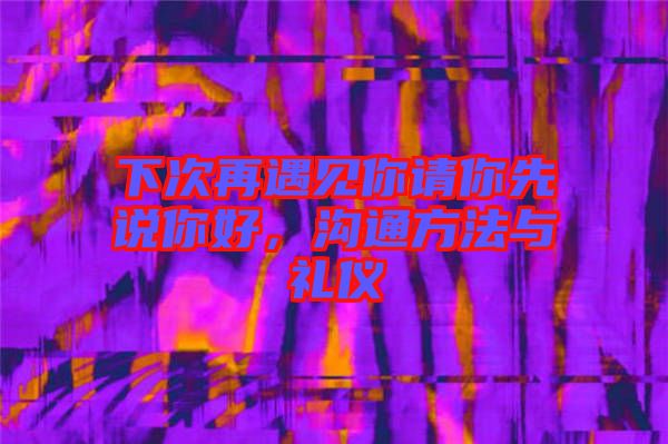 下次再遇見你請(qǐng)你先說(shuō)你好，溝通方法與禮儀