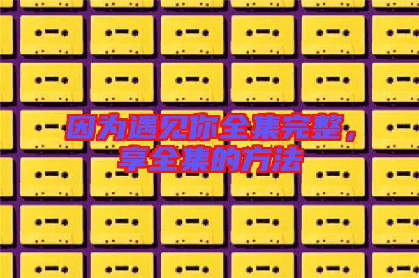 因?yàn)橛鲆娔闳暾?，享全集的方? width=