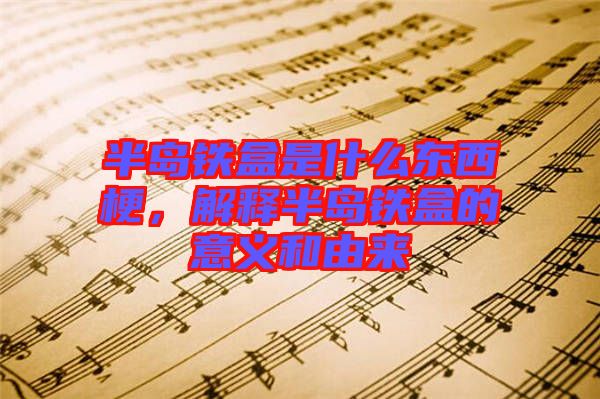 半島鐵盒是什么東西梗，解釋半島鐵盒的意義和由來