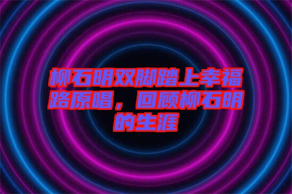 柳石明雙腳踏上幸福路原唱，回顧柳石明的生涯