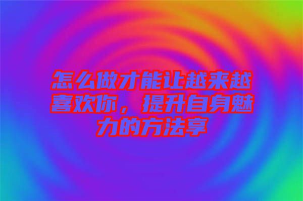怎么做才能讓越來越喜歡你，提升自身魅力的方法享