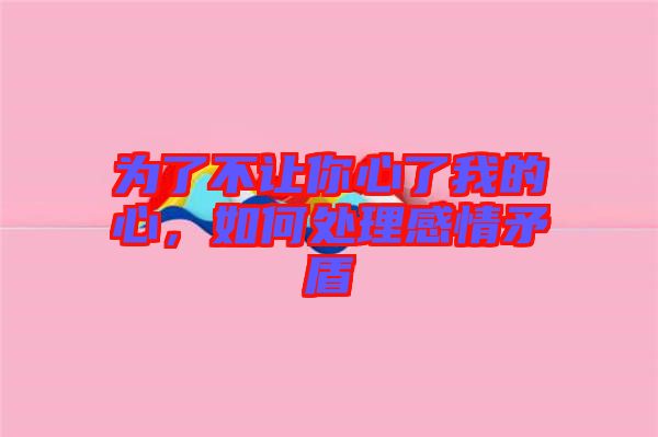 為了不讓你心了我的心，如何處理感情矛盾