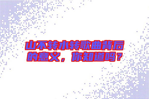 山不轉(zhuǎn)水轉(zhuǎn)歌曲背后的意義，你知道嗎？