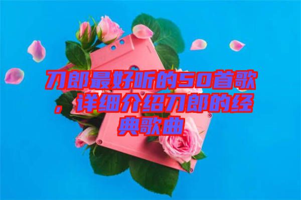 刀郎最好聽的50首歌，詳細介紹刀郎的經典歌曲