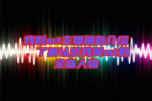 我叫mt主要角色介紹，了解認(rèn)識我叫mt的全體人物