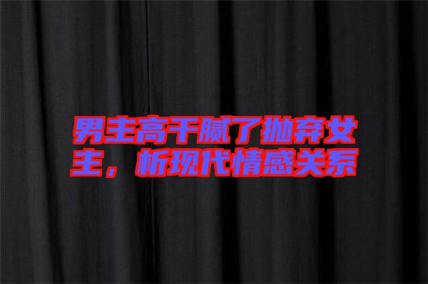 男主高干膩了拋棄女主，析現代情感關系