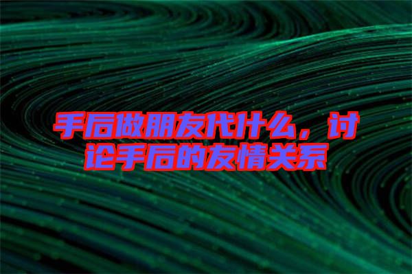 手后做朋友代什么，討論手后的友情關(guān)系