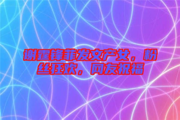 謝霆鋒菲發(fā)文產(chǎn)女，粉絲狂歡，網(wǎng)友祝福