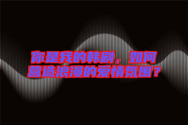你是我的韓劇，如何營造浪漫的愛情氛圍？