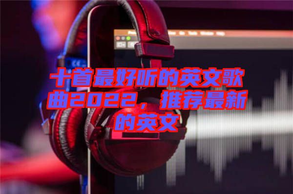 十首最好聽的英文歌曲2022，推薦最新的英文
