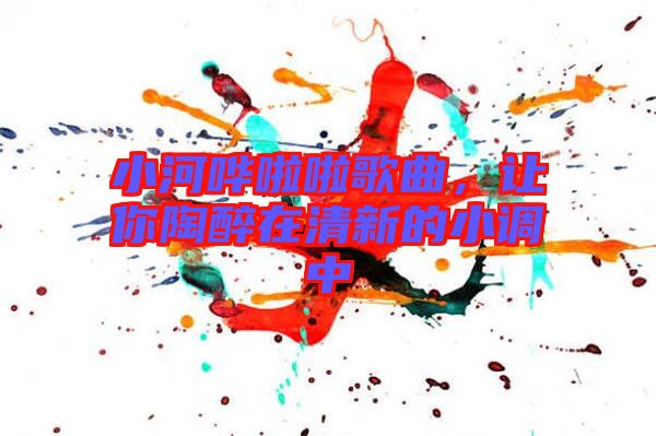 小河嘩啦啦歌曲，讓你陶醉在清新的小調(diào)中