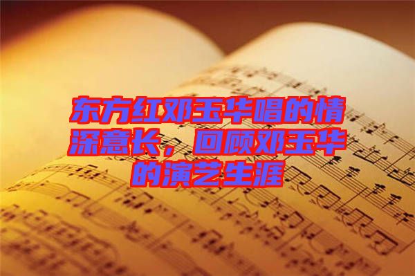東方紅鄧玉華唱的情深意長，回顧鄧玉華的演藝生涯