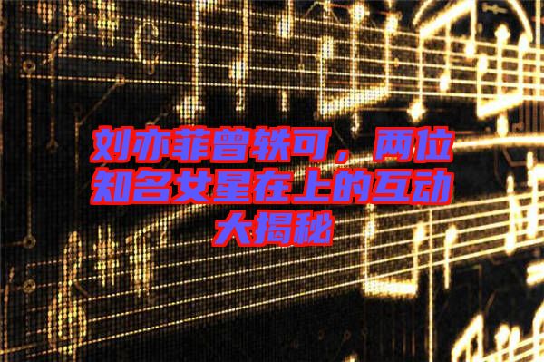 劉亦菲曾軼可，兩位知名女星在上的互動(dòng)大揭秘