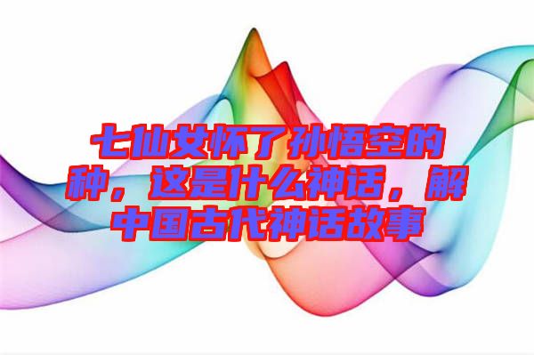 七仙女懷了孫悟空的種，這是什么神話，解中國古代神話故事