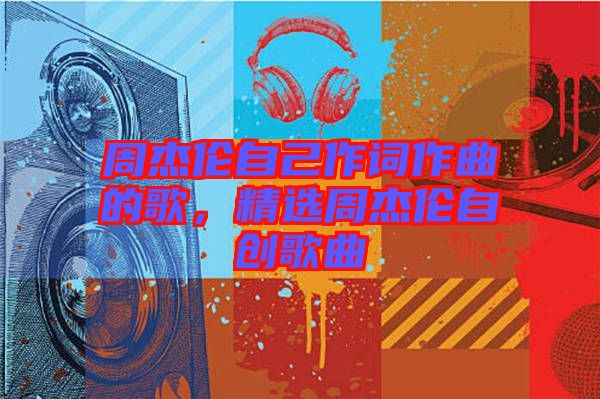 周杰倫自己作詞作曲的歌，精選周杰倫自創(chuàng)歌曲