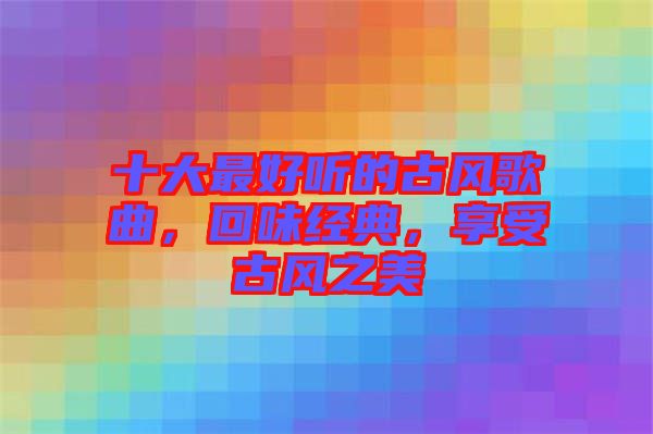 十大最好聽(tīng)的古風(fēng)歌曲，回味經(jīng)典，享受古風(fēng)之美