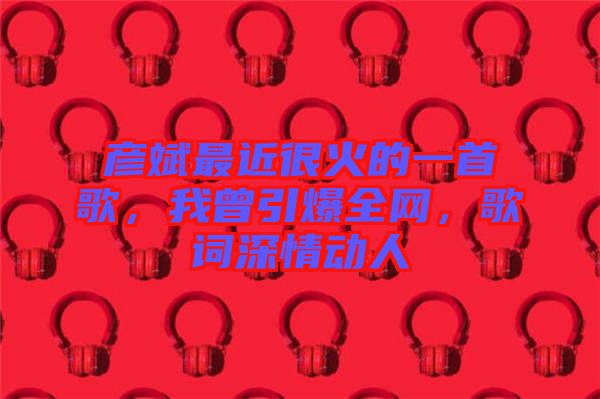彥斌最近很火的一首歌，我曾引爆全網(wǎng)，歌詞深情動人