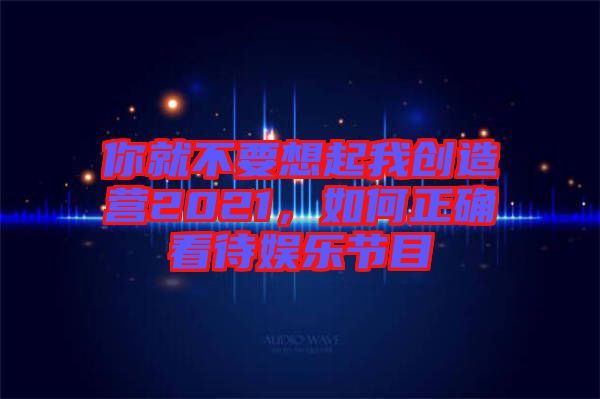 你就不要想起我創(chuàng)造營(yíng)2021，如何正確看待娛樂節(jié)目