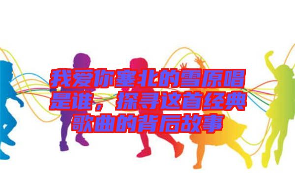 我愛(ài)你塞北的雪原唱是誰(shuí)，探尋這首經(jīng)典歌曲的背后故事