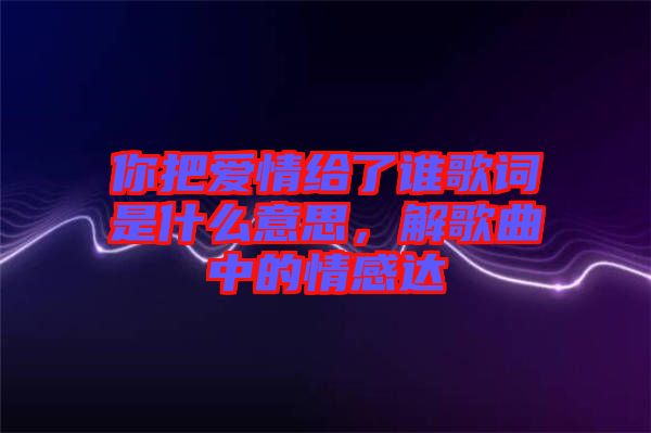 你把愛(ài)情給了誰(shuí)歌詞是什么意思，解歌曲中的情感達(dá)