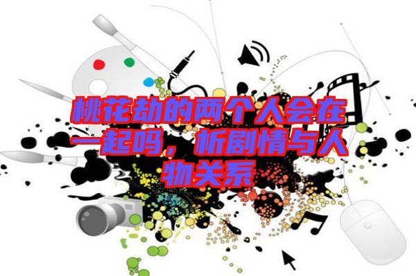 桃花劫的兩個人會在一起嗎，析劇情與人物關(guān)系