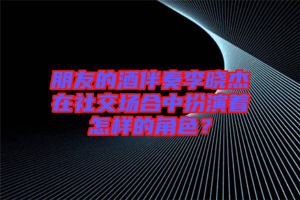 朋友的酒伴奏李曉杰在社交場(chǎng)合中扮演著怎樣的角色？