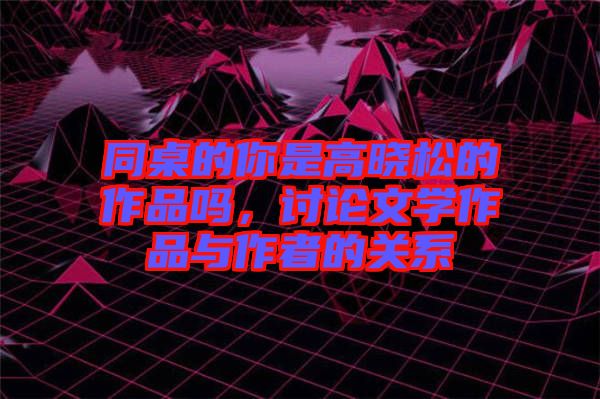 同桌的你是高曉松的作品嗎，討論文學作品與作者的關系