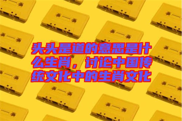 頭頭是道的意思是什么生肖，討論中國傳統(tǒng)文化中的生肖文化