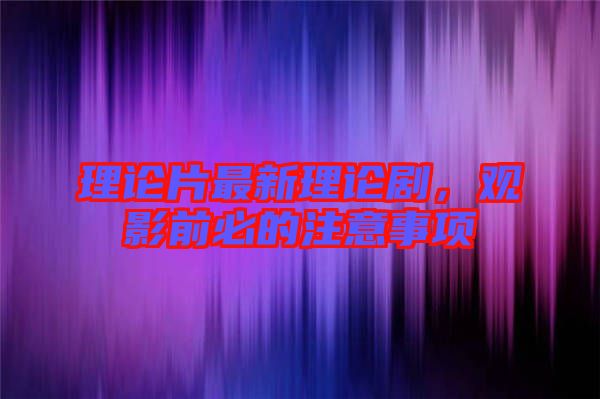 理論片最新理論劇，觀影前必的注意事項