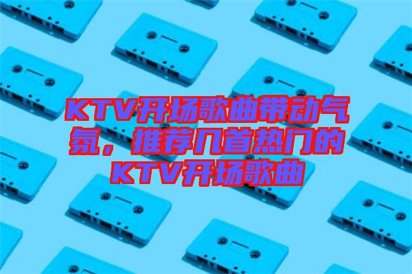 KTV開場(chǎng)歌曲帶動(dòng)氣氛，推薦幾首熱門的KTV開場(chǎng)歌曲