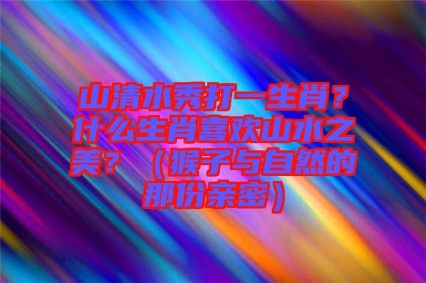 山清水秀打一生肖？什么生肖喜歡山水之美？（猴子與自然的那份親密）