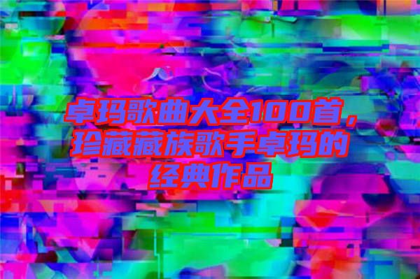 卓瑪歌曲大全100首，珍藏藏族歌手卓瑪?shù)慕?jīng)典作品