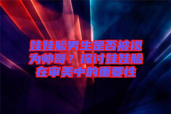 娃娃臉男生是否被視為帥哥？探討娃娃臉在審美中的重要性
