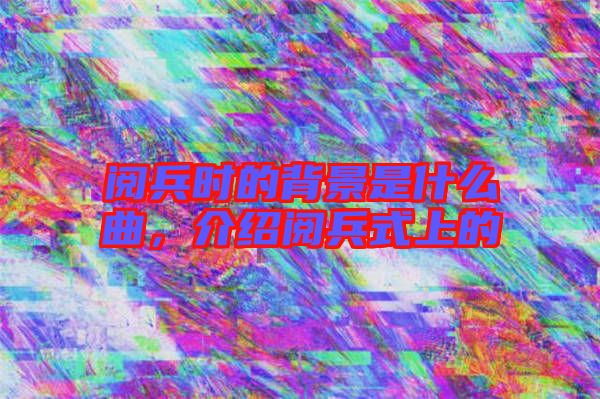 閱兵時的背景是什么曲，介紹閱兵式上的