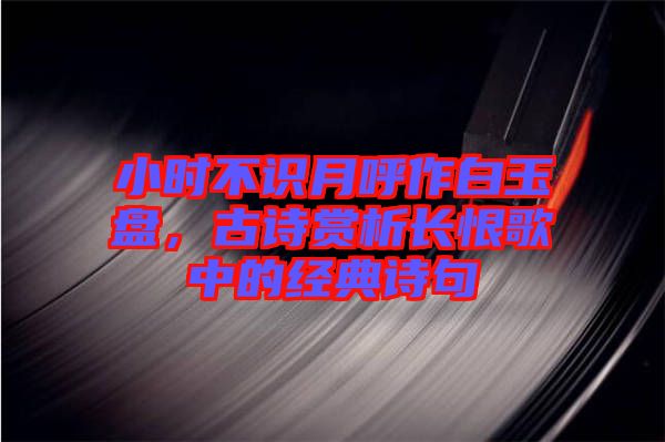 小時(shí)不識(shí)月呼作白玉盤，古詩賞析長恨歌中的經(jīng)典詩句
