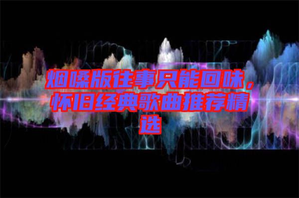 煙嗓版往事只能回味，懷舊經(jīng)典歌曲推薦精選