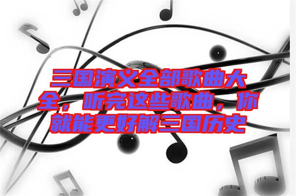 三國演義全部歌曲大全，聽完這些歌曲，你就能更好解三國歷史