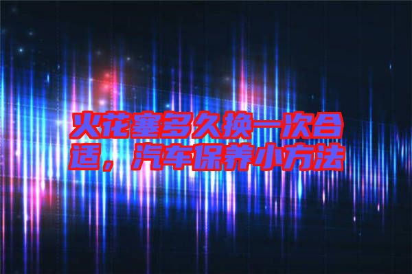 火花塞多久換一次合適，汽車保養(yǎng)小方法
